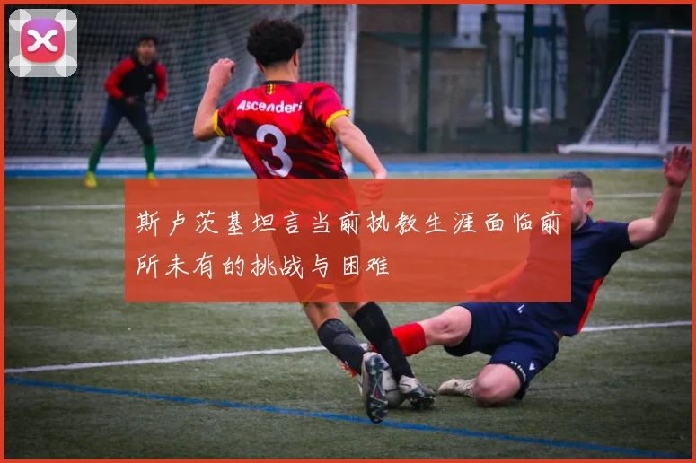 斯卢茨基坦言当前执教生涯面临前所未有的挑战与困难