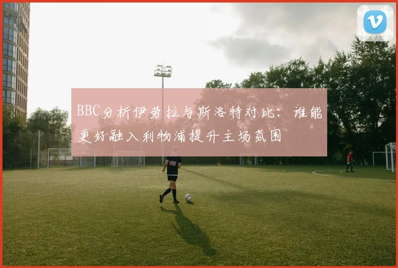 BBC分析伊劳拉与斯洛特对比：谁能更好融入利物浦提升主场氛围