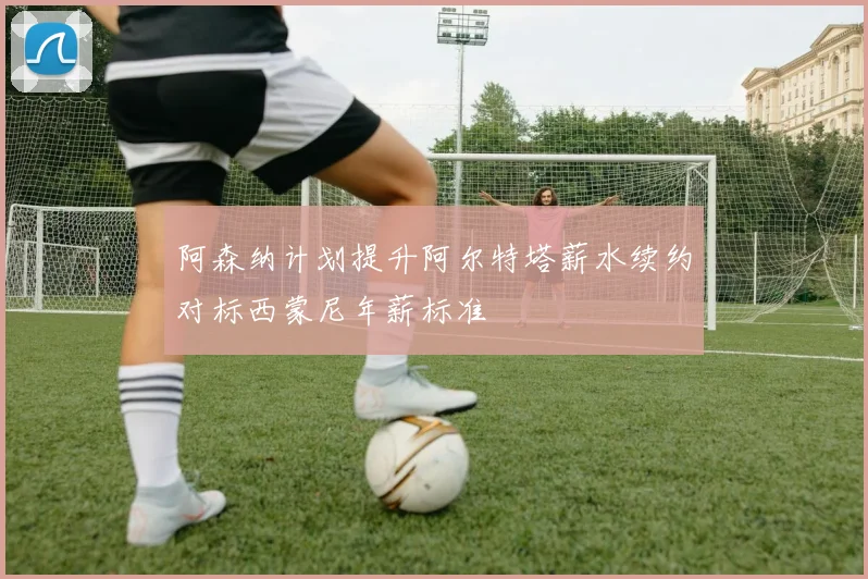 阿森纳计划提升阿尔特塔薪水续约对标西蒙尼年薪标准