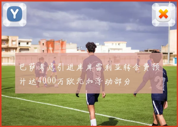 巴萨考虑引进库库雷利亚转会费预计达4000万欧元加浮动部分