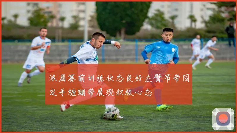 浓眉赛前训练状态良好左臂吊带固定手缠绷带展现积极心态
