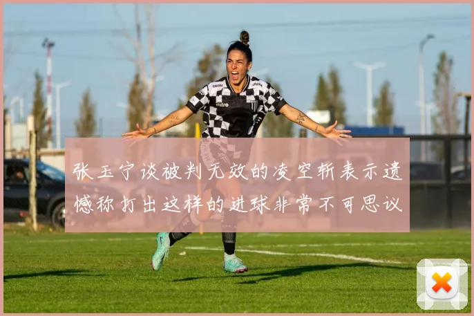 张玉宁谈被判无效的凌空斩表示遗憾称打出这样的进球非常不可思议