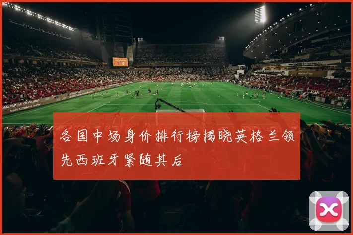 各国中场身价排行榜揭晓英格兰领先西班牙紧随其后