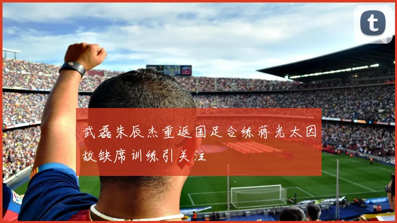 武磊朱辰杰重返国足合练蒋光太因故缺席训练引关注