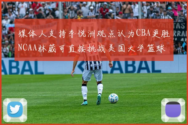 媒体人支持李悦洲观点认为CBA更胜NCAA林葳可直接挑战美国大学篮球