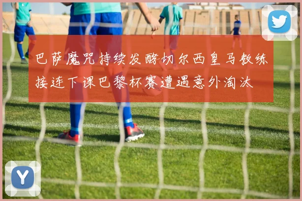 巴萨魔咒持续发酵切尔西皇马教练接连下课巴黎杯赛遭遇意外淘汰
