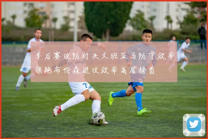 季后赛攻防对决文班亚马防守效率领跑布伦森进攻效率高居榜首