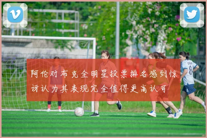 阿伦对布克全明星投票排名感到惊讶认为其表现完全值得更高认可