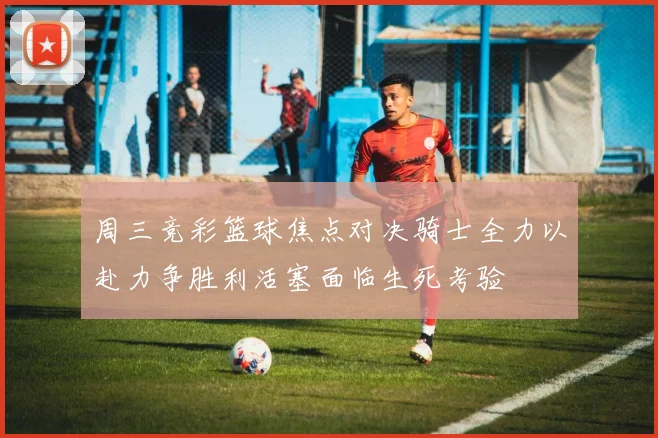 周三竞彩篮球焦点对决骑士全力以赴力争胜利活塞面临生死考验