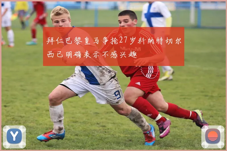 拜仁巴黎皇马争抢27岁科纳特切尔西已明确表示不感兴趣