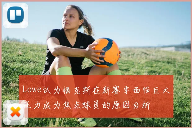 Lowe认为福克斯在新赛季面临巨大压力成为焦点球员的原因分析