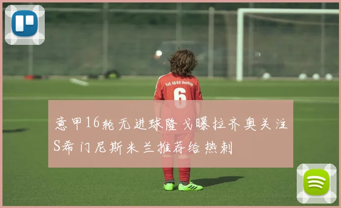 意甲16轮无进球隆戈曝拉齐奥关注S希门尼斯米兰推荐给热刺