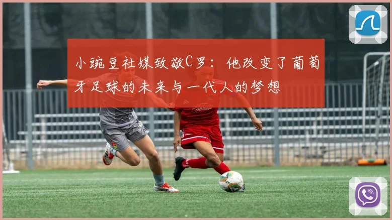 小豌豆社媒致敬C罗：他改变了葡萄牙足球的未来与一代人的梦想